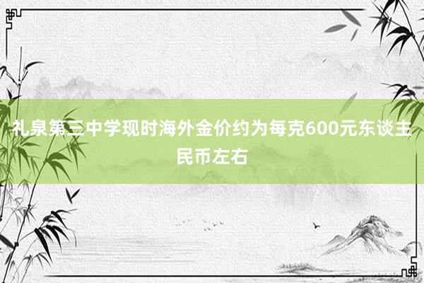 礼泉第三中学现时海外金价约为每克600元东谈主民币左右